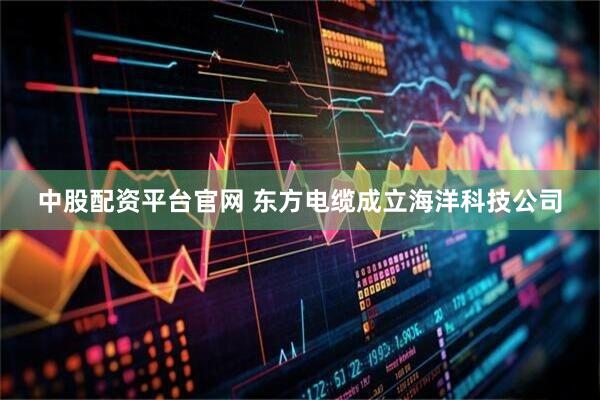 中股配资平台官网 东方电缆成立海洋科技公司