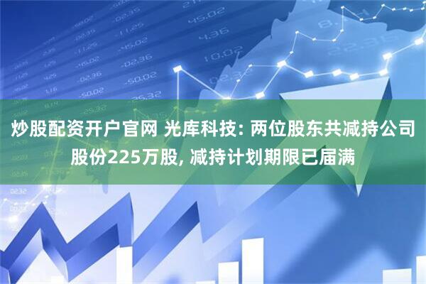炒股配资开户官网 光库科技: 两位股东共减持公司股份225万股, 减持计划期限已届满