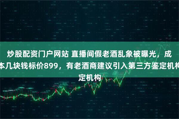 炒股配资门户网站 直播间假老酒乱象被曝光，成本几块钱标价899，有老酒商建议引入第三方鉴定机构