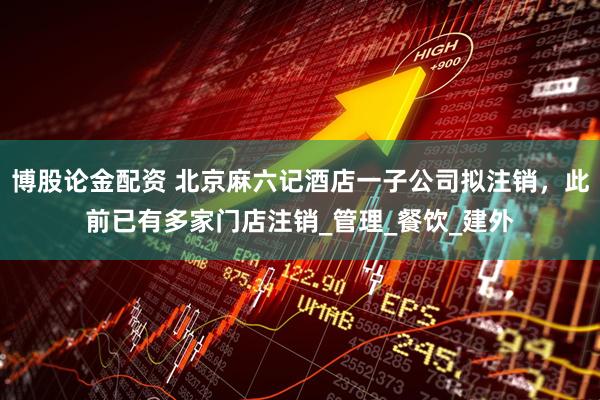 博股论金配资 北京麻六记酒店一子公司拟注销，此前已有多家门店注销_管理_餐饮_建外