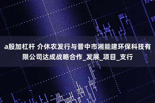 a股加杠杆 介休农发行与晋中市湘能建环保科技有限公司达成战略合作_发展_项目_支行
