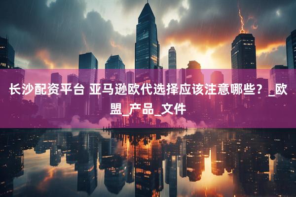 长沙配资平台 亚马逊欧代选择应该注意哪些？_欧盟_产品_文件