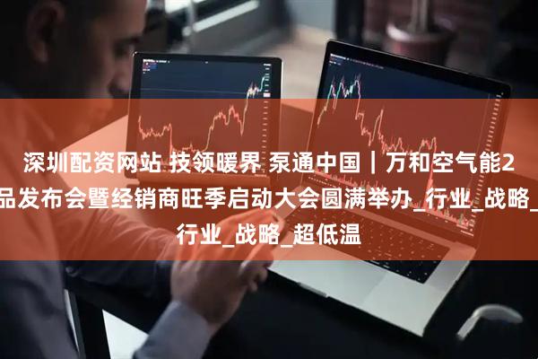 深圳配资网站 技领暖界 泵通中国｜万和空气能2025新品发布会暨经销商旺季启动大会圆满举办_行业_战略_超低温