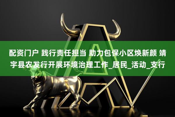 配资门户 践行责任担当 助力包保小区焕新颜 靖宇县农发行开展环境治理工作_居民_活动_支行
