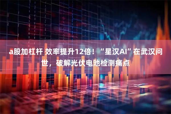 a股加杠杆 效率提升12倍！“星汉AI”在武汉问世，破解光伏电池检测痛点