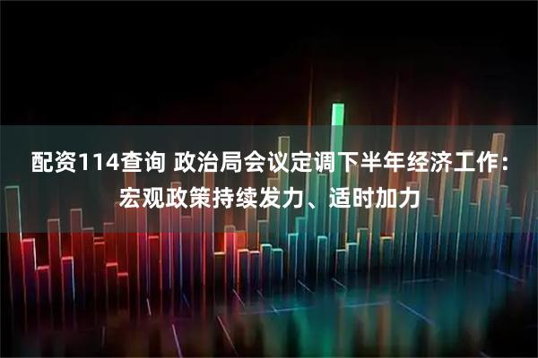 配资114查询 政治局会议定调下半年经济工作：宏观政策持续发力、适时加力