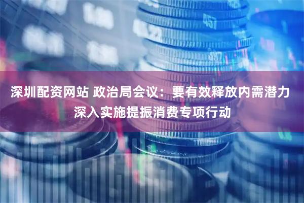 深圳配资网站 政治局会议：要有效释放内需潜力 深入实施提振消费专项行动