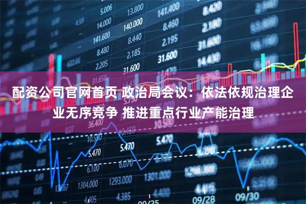 配资公司官网首页 政治局会议：依法依规治理企业无序竞争 推进重点行业产能治理
