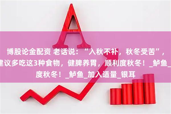 博股论金配资 老话说：“入秋不补，秋冬受苦”，马上立秋了，建议多吃这3种食物，健脾养胃，顺利度秋冬！_鲈鱼_加入适量_银耳