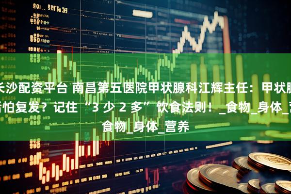 长沙配资平台 南昌第五医院甲状腺科江辉主任：甲状腺术后怕复发？记住 “3 少 2 多” 饮食法则！_食物_身体_营养