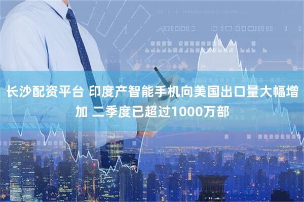 长沙配资平台 印度产智能手机向美国出口量大幅增加 二季度已超过1000万部