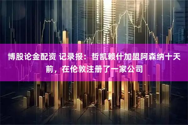 博股论金配资 记录报：哲凯赖什加盟阿森纳十天前，在伦敦注册了一家公司