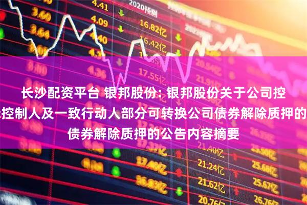 长沙配资平台 银邦股份: 银邦股份关于公司控股股东、实际控制人及一致行动人部分可转换公司债券解除质押的公告内容摘要