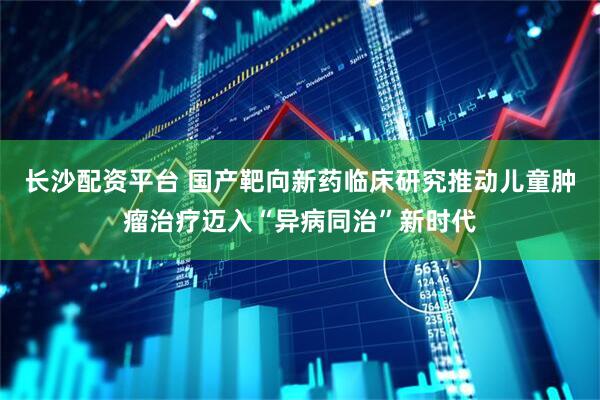 长沙配资平台 国产靶向新药临床研究推动儿童肿瘤治疗迈入“异病同治”新时代