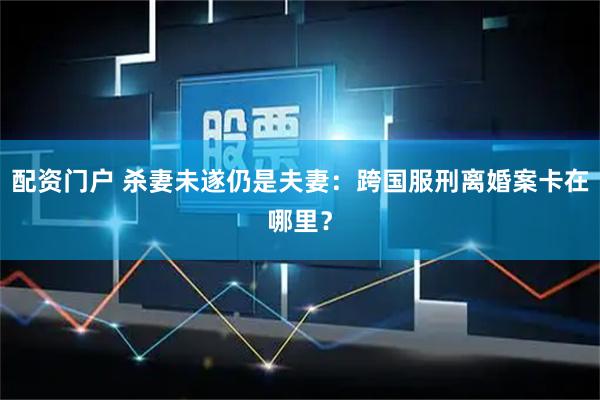 配资门户 杀妻未遂仍是夫妻：跨国服刑离婚案卡在哪里？