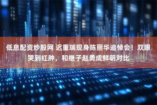 低息配资炒股网 迟重瑞现身陈丽华追悼会!双眼哭到红肿,和继子赵勇成鲜明对比