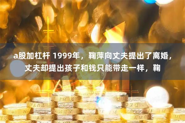 a股加杠杆 1999年,鞠萍向丈夫提出了离婚,丈夫却提出孩子和钱只能带走一样,鞠