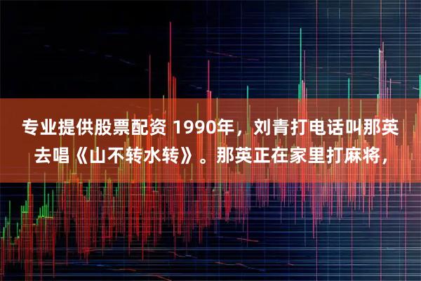 专业提供股票配资 1990年，刘青打电话叫那英去唱《山不转水转》。那英正在家里打麻将，
